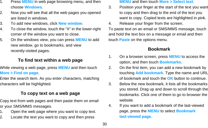   301. Press MENU in web page browsing menu, and then choose Windows. 2.  Now you will see that all the web pages you opened are listed in windows.   3.  To add new windows, click New window. 4.  To close the window, touch the “X” in the lower-right corner of the window you want to close. 5.  On the windows view, you can press MENU to add new window, go to bookmarks, and view recently-visited pages. To find text within a web page While viewing a web page, press MENU and then touch More &gt; Find on page. Enter the search item. As you enter characters, matching characters will be highlighted. To copy text on a web page Copy text from web pages and then paste them on email or your SMS/MMS messages. 1.  Open the web page where you want to copy text. 2.  Locate the text you want to copy and then press MENU and then touch More &gt; Select text. 3.  Position your finger at the start of the text you want to copy and then drag to the end of the text you want to copy. Copied texts are highlighted in pink. 4.  Release your finger from the screen. To paste text on an email or SMS/MMS message, touch and hold the text box on a message or email and then touch Paste on the options menu. Bookmark 1.  On a browser screen, press MENU to access the option, and then touch Bookmarks. 2.  On the first item, you can add a new bookmark by touching Add bookmark. Type the name and URL of bookmark and touch the OK button to continue.   3.  Below the new bookmark, it lists all the bookmarks you stored. Drag up and down to scroll through the bookmarks. Click one of them to go to browser the website. 4.  If you want to add a bookmark of the last-viewed page, press the MENU to select Bookmark last-viewed page. 