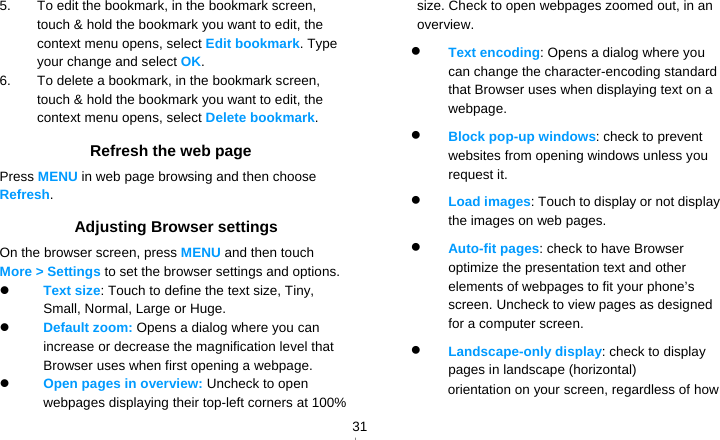   315.  To edit the bookmark, in the bookmark screen, touch &amp; hold the bookmark you want to edit, the context menu opens, select Edit bookmark. Type your change and select OK. 6.  To delete a bookmark, in the bookmark screen, touch &amp; hold the bookmark you want to edit, the context menu opens, select Delete bookmark. Refresh the web page Press MENU in web page browsing and then choose Refresh. Adjusting Browser settings On the browser screen, press MENU and then touch More &gt; Settings to set the browser settings and options.  Text size: Touch to define the text size, Tiny, Small, Normal, Large or Huge.  Default zoom: Opens a dialog where you can increase or decrease the magnification level that Browser uses when first opening a webpage.  Open pages in overview: Uncheck to open webpages displaying their top-left corners at 100% size. Check to open webpages zoomed out, in an overview.  Text encoding: Opens a dialog where you can change the character-encoding standard that Browser uses when displaying text on a webpage.  Block pop-up windows: check to prevent websites from opening windows unless you request it.  Load images: Touch to display or not display the images on web pages.  Auto-fit pages: check to have Browser optimize the presentation text and other elements of webpages to fit your phone’s screen. Uncheck to view pages as designed for a computer screen.  Landscape-only display: check to display pages in landscape (horizontal) orientation on your screen, regardless of how 