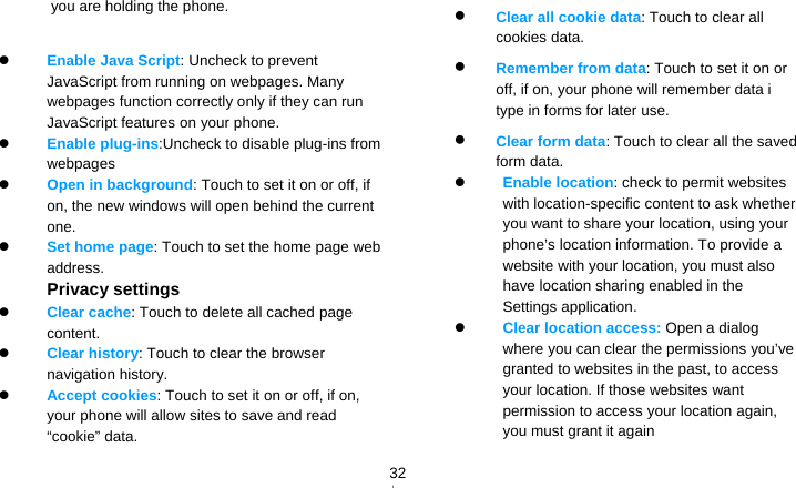   32you are holding the phone. 　    Enable Java Script: Uncheck to prevent JavaScript from running on webpages. Many webpages function correctly only if they can run JavaScript features on your phone.  Enable plug-ins:Uncheck to disable plug-ins from webpages  Open in background: Touch to set it on or off, if on, the new windows will open behind the current one.  Set home page: Touch to set the home page web address. Privacy settings  Clear cache: Touch to delete all cached page content.  Clear history: Touch to clear the browser navigation history.  Accept cookies: Touch to set it on or off, if on, your phone will allow sites to save and read “cookie” data.  Clear all cookie data: Touch to clear all cookies data.  Remember from data: Touch to set it on or off, if on, your phone will remember data i type in forms for later use.  Clear form data: Touch to clear all the saved form data.  Enable location: check to permit websites with location-specific content to ask whether you want to share your location, using your phone’s location information. To provide a website with your location, you must also have location sharing enabled in the Settings application.    Clear location access: Open a dialog where you can clear the permissions you’ve granted to websites in the past, to access your location. If those websites want permission to access your location again, you must grant it again 