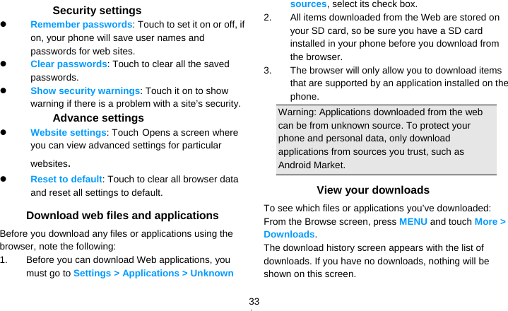   33　  Security settings  Remember passwords: Touch to set it on or off, if on, your phone will save user names and passwords for web sites.  Clear passwords: Touch to clear all the saved passwords.  Show security warnings: Touch it on to show warning if there is a problem with a site’s security. Advance settings  Website settings: Touch Opens a screen where you can view advanced settings for particular websites.  Reset to default: Touch to clear all browser data and reset all settings to default. Download web files and applications Before you download any files or applications using the browser, note the following: 1.  Before you can download Web applications, you must go to Settings &gt; Applications &gt; Unknown sources, select its check box. 2.  All items downloaded from the Web are stored on your SD card, so be sure you have a SD card installed in your phone before you download from the browser. 3.  The browser will only allow you to download items that are supported by an application installed on the phone. Warning: Applications downloaded from the web can be from unknown source. To protect your phone and personal data, only download applications from sources you trust, such as Android Market. View your downloads To see which files or applications you’ve downloaded: From the Browse screen, press MENU and touch More &gt; Downloads. The download history screen appears with the list of downloads. If you have no downloads, nothing will be shown on this screen. 