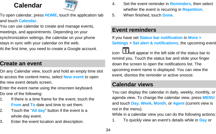   34Calendar  To open calendar, press HOME, touch the application tab and touch Calendar. You can use calendar to create and manage events, meetings, and appointments. Depending on your synchronization settings, the calendar on your phone stays in sync with your calendar on the web. At the first time, you need to create a Google account.  Create an event On any Calendar view, touch and hold an empty time slot to access the content menu, select New event to open the new event details screen. Enter the event name using the onscreen keyboard. Do one of the following: 1.  If there is a time frame for the event, touch the From and To date and time to set them. 2.  Touch the “All day” button if the event is a whole-day event. 3.  Enter the event location and description. 4.  Set the event reminder in Reminders, then select whether the event is recurring in Repetition. 5.  When finished, touch Done.  Event reminders If you have set Status bar notification in More &gt; Settings &gt; Set alert &amp; notifications, the upcoming event icon  will appear in the left side of the status bar to remind you. Touch the status bar and slide your finger down the screen to open the notifications list. The upcoming event name is displayed. You can view the event, dismiss the reminder or active snooze. Calendar views You can display the calendar in daily, weekly, monthly, or agenda view. To change the calendar view, press MENU and touch Day, Week, Month, or Agent (current view is not in the menu). While in a calendar view you can do the following actions: 1.  To quickly view an event’s details while in Day or 