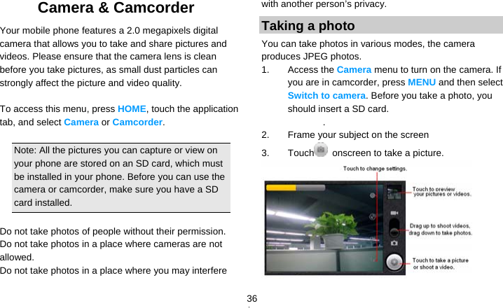   36Camera &amp; Camcorder   Your mobile phone features a 2.0 megapixels digital camera that allows you to take and share pictures and videos. Please ensure that the camera lens is clean before you take pictures, as small dust particles can strongly affect the picture and video quality.  To access this menu, press HOME, touch the application tab, and select Camera or Camcorder.  Note: All the pictures you can capture or view on your phone are stored on an SD card, which must be installed in your phone. Before you can use the camera or camcorder, make sure you have a SD card installed.  Do not take photos of people without their permission. Do not take photos in a place where cameras are not allowed. Do not take photos in a place where you may interfere with another person’s privacy. Taking a photo You can take photos in various modes, the camera produces JPEG photos. 1. Access the Camera menu to turn on the camera. If you are in camcorder, press MENU and then select Switch to camera. Before you take a photo, you should insert a SD card. . 2.  Frame your subject on the screen 3. Touch   onscreen to take a picture.  