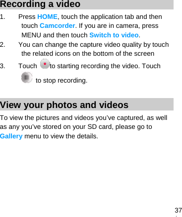   37Recording a video 1. Press HOME, touch the application tab and then touch Camcorder. If you are in camera, press MENU and then touch Switch to video. 2.  You can change the capture video quality by touch the related icons on the bottom of the screen 3. Touch to starting recording the video. Touch  to stop recording.  View your photos and videos To view the pictures and videos you’ve captured, as well as any you’ve stored on your SD card, please go to Gallery menu to view the details. 