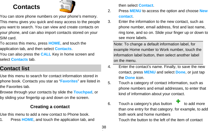   38Contacts  You can store phone numbers on your phone’s memory. This menu gives you quick and easy access to the people you want to search. You can view and create contacts on your phone, and can also import contacts stored on your SIM card. To access this menu, press HOME, and touch the application tab, and then select Contacts.  You can also press the CALL Key in home screen and select Contacts tab. Contact list Use this menu to search for contact information stored in phone book. Contacts you star as “Favorites” are listed in the Favorites tab. Browse through your contacts by slide the Touchpad, or by sliding your fingertip up and down on the screen.   Creating a contact Use this menu to add a new contact to Phone book. 1. Press HOME, and touch the application tab, and then select Contact. 2. Press MENU to access the option and choose New contact. 3.  Enter the information to the new contact, such as phone number, email address, first and last name, ring tone, and so on. Slide your finger up or down to see more labels. Note: To change a default information label, for example Home number to Work number, touch the information label button, then select another label on the menu. 4.  Enter the contact’s name. Finally, to save the new contact, press MENU and select Done, or just tap the Done icon. 5.  Touch a category of contact information, such as phone numbers and email addresses, to enter that kind of information about your contact. 6.  Touch a category’s plus button   to add more than one entry for that category. for example, to add both work and home numbers Touch the button to the left of the item of contact 