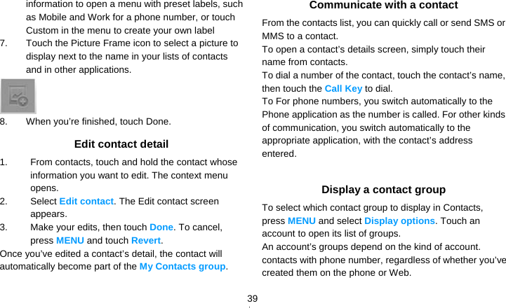   39information to open a menu with preset labels, such as Mobile and Work for a phone number, or touch Custom in the menu to create your own label 7.  Touch the Picture Frame icon to select a picture to display next to the name in your lists of contacts and in other applications.  8.  When you’re finished, touch Done. Edit contact detail 1.  From contacts, touch and hold the contact whose information you want to edit. The context menu opens. 2. Select Edit contact. The Edit contact screen appears. 3.  Make your edits, then touch Done. To cancel, press MENU and touch Revert. Once you’ve edited a contact’s detail, the contact will automatically become part of the My Contacts group. Communicate with a contact From the contacts list, you can quickly call or send SMS or MMS to a contact. To open a contact’s details screen, simply touch their name from contacts. To dial a number of the contact, touch the contact’s name, then touch the Call Key to dial. To For phone numbers, you switch automatically to the Phone application as the number is called. For other kinds of communication, you switch automatically to the appropriate application, with the contact’s address entered.  Display a contact group To select which contact group to display in Contacts, press MENU and select Display options. Touch an account to open its list of groups. An account’s groups depend on the kind of account. contacts with phone number, regardless of whether you’ve created them on the phone or Web. 