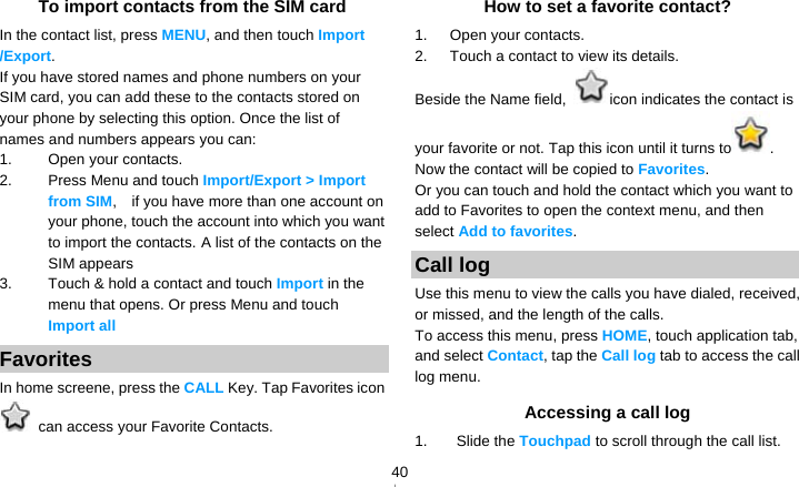   40To import contacts from the SIM card In the contact list, press MENU, and then touch Import /Export. If you have stored names and phone numbers on your SIM card, you can add these to the contacts stored on your phone by selecting this option. Once the list of names and numbers appears you can: 1. Open your contacts. 2. Press Menu and touch Import/Export &gt; Import from SIM,    if you have more than one account on your phone, touch the account into which you want to import the contacts. A list of the contacts on the SIM appears 3.  Touch &amp; hold a contact and touch Import in the menu that opens. Or press Menu and touch Import all Favorites In home screene, press the CALL Key. Tap Favorites icon   can access your Favorite Contacts. How to set a favorite contact? 1.   Open your contacts. 2.   Touch a contact to view its details. Beside the Name field,  icon indicates the contact is your favorite or not. Tap this icon until it turns to . Now the contact will be copied to Favorites. Or you can touch and hold the contact which you want to add to Favorites to open the context menu, and then select Add to favorites. Call log Use this menu to view the calls you have dialed, received, or missed, and the length of the calls. To access this menu, press HOME, touch application tab, and select Contact, tap the Call log tab to access the call log menu. Accessing a call log 1. Slide the Touchpad to scroll through the call list. 