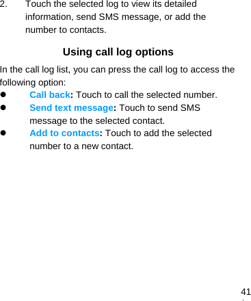   412.  Touch the selected log to view its detailed information, send SMS message, or add the number to contacts. Using call log options In the call log list, you can press the call log to access the following option:  Call back: Touch to call the selected number.  Send text message: Touch to send SMS message to the selected contact.  Add to contacts: Touch to add the selected number to a new contact.  