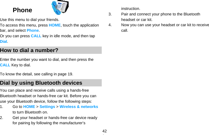   42Phone  Use this menu to dial your friends. To access this menu, press HOME, touch the application bar, and select Phone. Or you can press CALL key in idle mode, and then tap Dial. How to dial a number? Enter the number you want to dial, and then press the CALL Key to dial. To know the detail, see calling in page 19. Dial by using Bluetooth devices You can place and receive calls using a hands-free Bluetooth headset or hands-free car kit. Before you can use your Bluetooth device, follow the following steps: 1. Go to HOME &gt; Settings &gt; Wireless &amp; networks to turn Bluetooth on. 2.  Get your headset or hands-free car device ready for pairing by following the manufacturer’s instruction. 3.  Pair and connect your phone to the Bluetooth headset or car kit. 4.  Now you can use your headset or car kit to receive call.    