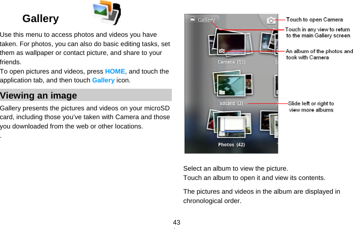   43Gallery  Use this menu to access photos and videos you have taken. For photos, you can also do basic editing tasks, set them as wallpaper or contact picture, and share to your friends. To open pictures and videos, press HOME, and touch the application tab, and then touch Gallery icon. Viewing an image Gallery presents the pictures and videos on your microSD card, including those you’ve taken with Camera and those you downloaded from the web or other locations. .  Select an album to view the picture. Touch an album to open it and view its contents. The pictures and videos in the album are displayed in chronological order.    