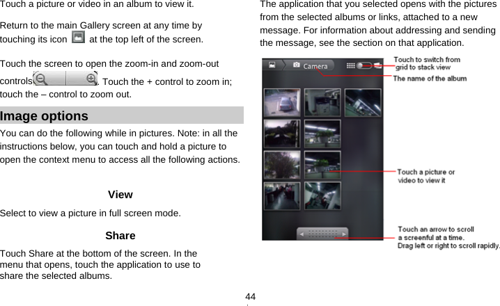   44Touch a picture or video in an album to view it.  Return to the main Gallery screen at any time by touching its icon    at the top left of the screen.  Touch the screen to open the zoom-in and zoom-out controls . Touch the + control to zoom in; touch the – control to zoom out. Image options You can do the following while in pictures. Note: in all the instructions below, you can touch and hold a picture to open the context menu to access all the following actions.  View Select to view a picture in full screen mode. Share Touch Share at the bottom of the screen. In the menu that opens, touch the application to use to share the selected albums. The application that you selected opens with the pictures from the selected albums or links, attached to a new message. For information about addressing and sending the message, see the section on that application.   