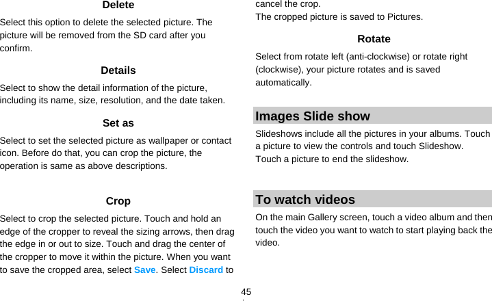   45Delete Select this option to delete the selected picture. The picture will be removed from the SD card after you confirm. Details Select to show the detail information of the picture, including its name, size, resolution, and the date taken. Set as Select to set the selected picture as wallpaper or contact icon. Before do that, you can crop the picture, the operation is same as above descriptions.  Crop Select to crop the selected picture. Touch and hold an edge of the cropper to reveal the sizing arrows, then drag the edge in or out to size. Touch and drag the center of the cropper to move it within the picture. When you want to save the cropped area, select Save. Select Discard to cancel the crop. The cropped picture is saved to Pictures. Rotate Select from rotate left (anti-clockwise) or rotate right (clockwise), your picture rotates and is saved automatically.  Images Slide show Slideshows include all the pictures in your albums. Touch a picture to view the controls and touch Slideshow. Touch a picture to end the slideshow.  To watch videos On the main Gallery screen, touch a video album and then touch the video you want to watch to start playing back the video. 