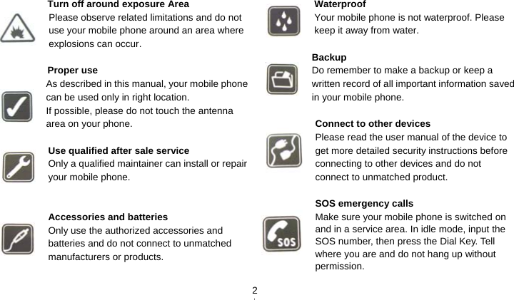   2 Turn off around exposure Area Please observe related limitations and do not use your mobile phone around an area where explosions can occur.  Proper use As described in this manual, your mobile phone can be used only in right location. If possible, please do not touch the antenna area on your phone.  Use qualified after sale service Only a qualified maintainer can install or repair your mobile phone.   Accessories and batteries Only use the authorized accessories and batteries and do not connect to unmatched manufacturers or products.   Waterproof Your mobile phone is not waterproof. Please keep it away from water.  Backup Do remember to make a backup or keep a written record of all important information saved in your mobile phone.  Connect to other devices Please read the user manual of the device to get more detailed security instructions before connecting to other devices and do not connect to unmatched product.  SOS emergency calls Make sure your mobile phone is switched on and in a service area. In idle mode, input the SOS number, then press the Dial Key. Tell where you are and do not hang up without   permission. 