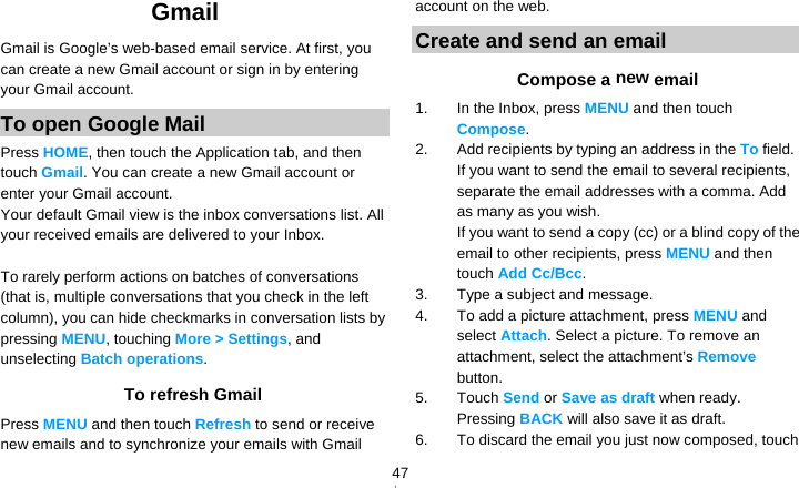   47Gmail  Gmail is Google’s web-based email service. At first, you can create a new Gmail account or sign in by entering your Gmail account. To open Google Mail Press HOME, then touch the Application tab, and then touch Gmail. You can create a new Gmail account or enter your Gmail account. Your default Gmail view is the inbox conversations list. All your received emails are delivered to your Inbox.  To rarely perform actions on batches of conversations (that is, multiple conversations that you check in the left column), you can hide checkmarks in conversation lists by pressing MENU, touching More &gt; Settings, and unselecting Batch operations. To refresh Gmail Press MENU and then touch Refresh to send or receive new emails and to synchronize your emails with Gmail account on the web. Create and send an email Compose a new email 1.  In the Inbox, press MENU and then touch Compose. 2.  Add recipients by typing an address in the To field. If you want to send the email to several recipients, separate the email addresses with a comma. Add as many as you wish. If you want to send a copy (cc) or a blind copy of the email to other recipients, press MENU and then touch Add Cc/Bcc. 3.  Type a subject and message. 4.  To add a picture attachment, press MENU and select Attach. Select a picture. To remove an attachment, select the attachment’s Remove button. 5. Touch Send or Save as draft when ready. Pressing BACK will also save it as draft. 6.  To discard the email you just now composed, touch 