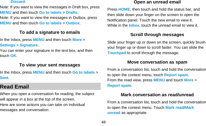   48Discard. Note: If you want to view the messages in Draft box, press MENU and then touch Go to labels &gt; Drafts. Note: If you want to view the messages in Outbox, press MENU and then touch Go to labels &gt; Outbox. To add a signature to emails In the Inbox, press MENU and then touch More &gt; Settings &gt; Signature.  You can enter your signature in the text box, and then touch OK. To view your sent messages In the Inbox, press MENU and then touch Go to labels &gt; Sent. Read Email When you open a conversation for reading, the subject will appear in a box at the top of the screen. Here are some actions you can take on individual messages and conversation: Open an unread email Press HOME, then touch and hold the status bar, and then slide down your finger on the screen to open the Notification panel. Touch the new email to view it. While in the Inbox, touch the unread email to view it. Scroll through messages Slide your finger up or down on the screen, quickly brush your finger up or down to scroll faster. You can slide the Touchpad to scroll through the message. Move conversation as spam From a conversation list, touch and hold the conversation to open the context menu, touch Report spam. From the read view, press MENU and touch More &gt; Report spam. Mark conversation as read/unread From a conversation list, touch and hold the conversation to open the context menu. Touch Mark read/Mark unread as appropriate. 