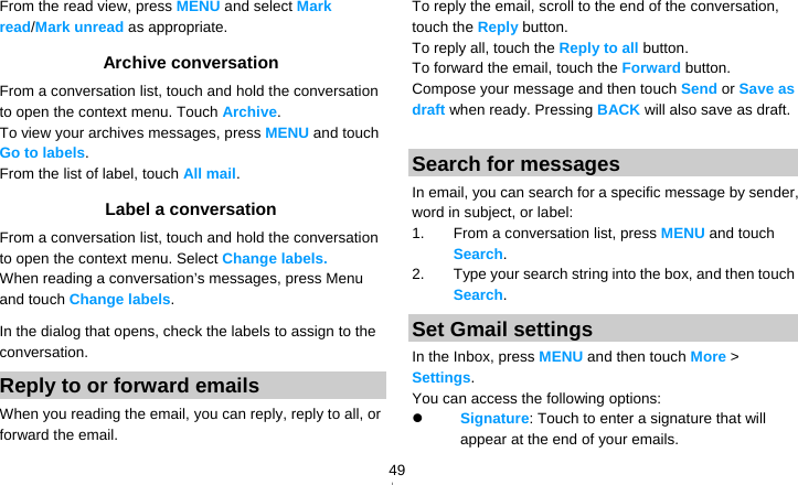   49From the read view, press MENU and select Mark read/Mark unread as appropriate. Archive conversation From a conversation list, touch and hold the conversation to open the context menu. Touch Archive.  To view your archives messages, press MENU and touch Go to labels. From the list of label, touch All mail. Label a conversation From a conversation list, touch and hold the conversation to open the context menu. Select Change labels. When reading a conversation’s messages, press Menu and touch Change labels.  In the dialog that opens, check the labels to assign to the conversation. Reply to or forward emails When you reading the email, you can reply, reply to all, or forward the email. To reply the email, scroll to the end of the conversation, touch the Reply button. To reply all, touch the Reply to all button. To forward the email, touch the Forward button. Compose your message and then touch Send or Save as draft when ready. Pressing BACK will also save as draft.  Search for messages In email, you can search for a specific message by sender, word in subject, or label: 1.  From a conversation list, press MENU and touch Search.  2.  Type your search string into the box, and then touch Search. Set Gmail settings In the Inbox, press MENU and then touch More &gt; Settings. You can access the following options:  Signature: Touch to enter a signature that will appear at the end of your emails. 