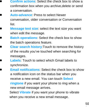   50 Confirm actions: Select the check box to show a confirmation box when you archive,delete or send a conversation.  Auto-advance: Press to select Newer conversation, older conversation or Conversation list.  Message text size: select the text size you want when edit the message.  Batch operations: Select the check box to show the batch operations feature.    Clear search history:Touch to remove the history of the results you’ve touched when searching for messages.  Labels: Touch to select which Gmail labels to synchronize.  Email notifications: Select the check box to show a notification icon on the status bar when you receive a new email. You can touch Select ringtone if you want your phone to ring when a new email message arrives. Select Vibrate if you want your phone to vibrate when you receive a new email message.    