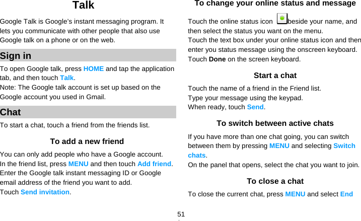   51Talk Google Talk is Google’s instant messaging program. It lets you communicate with other people that also use Google talk on a phone or on the web. Sign in To open Google talk, press HOME and tap the application tab, and then touch Talk. Note: The Google talk account is set up based on the Google account you used in Gmail. Chat To start a chat, touch a friend from the friends list. To add a new friend You can only add people who have a Google account. In the friend list, press MENU and then touch Add friend. Enter the Google talk instant messaging ID or Google email address of the friend you want to add. Touch Send invitation. To change your online status and message Touch the online status icon  beside your name, and then select the status you want on the menu. Touch the text box under your online status icon and then enter you status message using the onscreen keyboard. Touch Done on the screen keyboard. Start a chat Touch the name of a friend in the Friend list. Type your message using the keypad. When ready, touch Send.  To switch between active chats If you have more than one chat going, you can switch between them by pressing MENU and selecting Switch chats. On the panel that opens, select the chat you want to join. To close a chat To close the current chat, press MENU and select End 