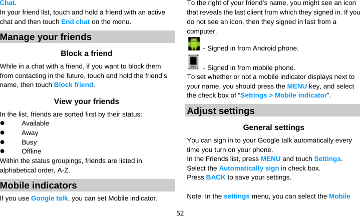   52Chat. In your friend list, touch and hold a friend with an active chat and then touch End chat on the menu. Manage your friends Block a friend While in a chat with a friend, if you want to block them from contacting in the future, touch and hold the friend’s name, then touch Block friend. View your friends In the list, friends are sorted first by their status:  Available   Away   Busy   Offline  Within the status groupings, friends are listed in alphabetical order, A-Z. Mobile indicators If you use Google talk, you can set Mobile indicator. To the right of your friend’s name, you might see an icon that reveals the last client from which they signed in. If you do not see an icon, then they signed in last from a computer.   - Signed in from Android phone.   - Signed in from mobile phone.   To set whether or not a mobile indicator displays next to your name, you should press the MENU key, and select the check box of “Settings &gt; Mobile indicator”. Adjust settings General settings You can sign in to your Google talk automatically every time you turn on your phone. In the Friends list, press MENU and touch Settings. Select the Automatically sign in check box. Press BACK to save your settings.  Note: In the settings menu, you can select the Mobile 