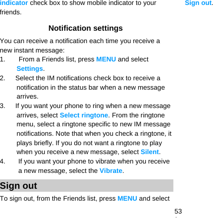   53indicator check box to show mobile indicator to your friends. Notification settings You can receive a notification each time you receive a new instant message: 1.    From a Friends list, press MENU and select Settings. 2.      Select the IM notifications check box to receive a notification in the status bar when a new message arrives. 3.      If you want your phone to ring when a new message arrives, select Select ringtone. From the ringtone menu, select a ringtone specific to new IM message notifications. Note that when you check a ringtone, it plays briefly. If you do not want a ringtone to play when you receive a new message, select Silent. 4.  If you want your phone to vibrate when you receive a new message, select the Vibrate. Sign out To sign out, from the Friends list, press MENU and select Sign out.  