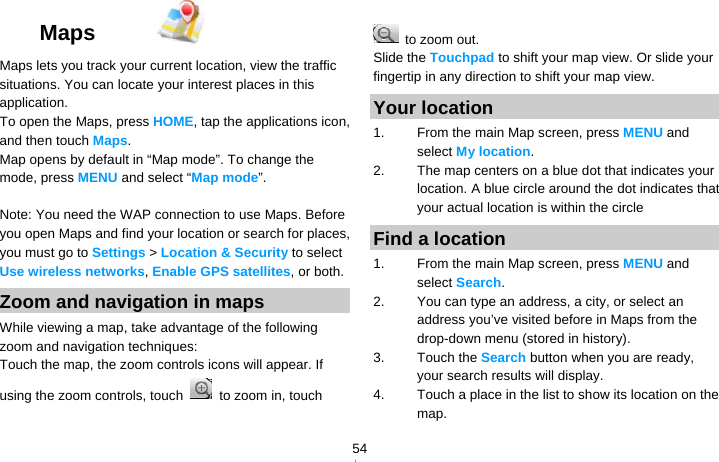   54Maps   Maps lets you track your current location, view the traffic situations. You can locate your interest places in this application. To open the Maps, press HOME, tap the applications icon, and then touch Maps. Map opens by default in “Map mode”. To change the mode, press MENU and select “Map mode”.  Note: You need the WAP connection to use Maps. Before you open Maps and find your location or search for places, you must go to Settings &gt; Location &amp; Security to select Use wireless networks, Enable GPS satellites, or both. Zoom and navigation in maps While viewing a map, take advantage of the following zoom and navigation techniques: Touch the map, the zoom controls icons will appear. If using the zoom controls, touch   to zoom in, touch   to zoom out. Slide the Touchpad to shift your map view. Or slide your fingertip in any direction to shift your map view. Your location 1.  From the main Map screen, press MENU and select My location. 2.  The map centers on a blue dot that indicates your location. A blue circle around the dot indicates that your actual location is within the circle Find a location 1.  From the main Map screen, press MENU and select Search. 2.  You can type an address, a city, or select an address you’ve visited before in Maps from the drop-down menu (stored in history). 3. Touch the Search button when you are ready, your search results will display. 4.  Touch a place in the list to show its location on the map. 