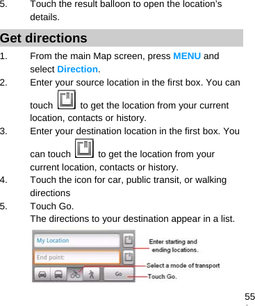   555.  Touch the result balloon to open the location’s details. Get directions 1.  From the main Map screen, press MENU and select Direction. 2.  Enter your source location in the first box. You can touch    to get the location from your current location, contacts or history. 3.  Enter your destination location in the first box. You can touch    to get the location from your current location, contacts or history. 4.  Touch the icon for car, public transit, or walking directions 5. Touch Go. The directions to your destination appear in a list.  