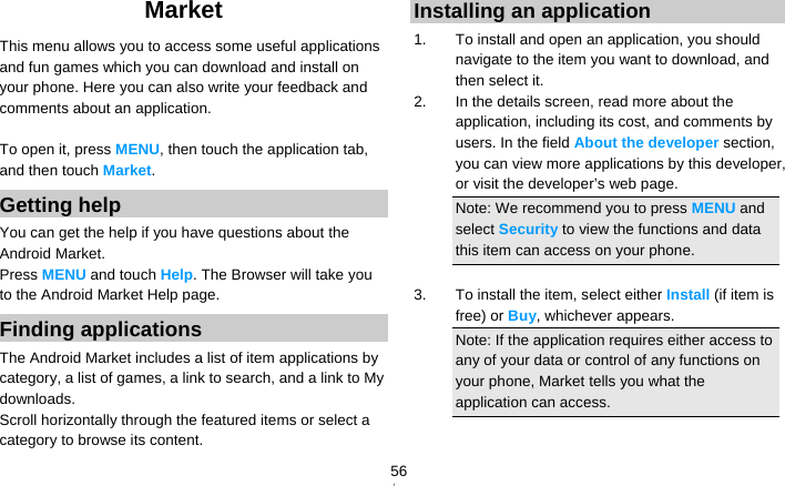   56Market This menu allows you to access some useful applications and fun games which you can download and install on your phone. Here you can also write your feedback and comments about an application.  To open it, press MENU, then touch the application tab, and then touch Market. Getting help You can get the help if you have questions about the Android Market. Press MENU and touch Help. The Browser will take you to the Android Market Help page. Finding applications The Android Market includes a list of item applications by category, a list of games, a link to search, and a link to My downloads. Scroll horizontally through the featured items or select a category to browse its content. Installing an application 1.  To install and open an application, you should navigate to the item you want to download, and then select it. 2.  In the details screen, read more about the application, including its cost, and comments by users. In the field About the developer section, you can view more applications by this developer, or visit the developer’s web page. Note: We recommend you to press MENU and select Security to view the functions and data this item can access on your phone.  3.  To install the item, select either Install (if item is free) or Buy, whichever appears. Note: If the application requires either access to any of your data or control of any functions on your phone, Market tells you what the application can access. 