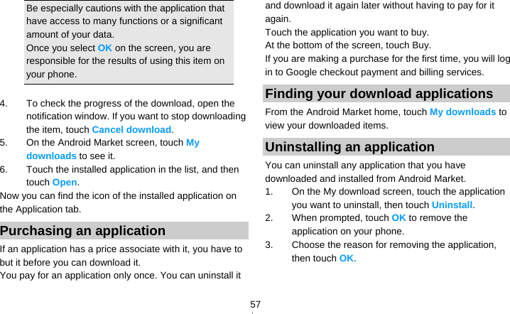   57Be especially cautions with the application that have access to many functions or a significant amount of your data. Once you select OK on the screen, you are responsible for the results of using this item on your phone.  4.  To check the progress of the download, open the notification window. If you want to stop downloading the item, touch Cancel download. 5.  On the Android Market screen, touch My downloads to see it. 6.  Touch the installed application in the list, and then touch Open. Now you can find the icon of the installed application on the Application tab. Purchasing an application If an application has a price associate with it, you have to but it before you can download it. You pay for an application only once. You can uninstall it and download it again later without having to pay for it again. Touch the application you want to buy. At the bottom of the screen, touch Buy. If you are making a purchase for the first time, you will log in to Google checkout payment and billing services. Finding your download applications From the Android Market home, touch My downloads to view your downloaded items. Uninstalling an application You can uninstall any application that you have downloaded and installed from Android Market. 1.  On the My download screen, touch the application you want to uninstall, then touch Uninstall. 2.  When prompted, touch OK to remove the application on your phone. 3.  Choose the reason for removing the application, then touch OK.  