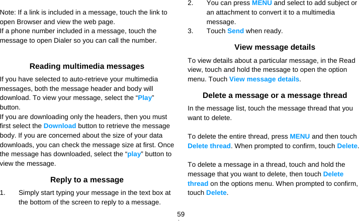   59 Note: If a link is included in a message, touch the link to open Browser and view the web page. If a phone number included in a message, touch the message to open Dialer so you can call the number.  Reading multimedia messages If you have selected to auto-retrieve your multimedia messages, both the message header and body will download. To view your message, select the “Play” button. If you are downloading only the headers, then you must first select the Download button to retrieve the message body. If you are concerned about the size of your data downloads, you can check the message size at first. Once the message has downloaded, select the “play” button to view the message. Reply to a message 1.  Simply start typing your message in the text box at the bottom of the screen to reply to a message. 2.  You can press MENU and select to add subject or an attachment to convert it to a multimedia message. 3. Touch Send when ready. View message details To view details about a particular message, in the Read view, touch and hold the message to open the option menu. Touch View message details. Delete a message or a message thread In the message list, touch the message thread that you want to delete.  To delete the entire thread, press MENU and then touch Delete thread. When prompted to confirm, touch Delete.  To delete a message in a thread, touch and hold the message that you want to delete, then touch Delete thread on the options menu. When prompted to confirm, touch Delete.  