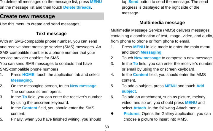   60To delete all messages on the message list, press MENU on the message list and then touch Delete threads. Create new message Use this menu to create and send messages. Text message With an SMS-compatible phone number, you can send and receive short message service (SMS) messages. An SMS-compatible number is a phone number that your service provider enables for SMS. You can send SMS messages to contacts that have SMS-compatible phone numbers. 1. Press HOME, touch the application tab and select Messaging. 2.  On the messaging screen, touch New message. The compose screen opens. 3. In the To field, you can enter the receiver’s number by using the onscreen keyboard. 4. In the Content field, you should enter the SMS content.  5.  Finally, when you have finished writing, you should tap Send button to send the message. The send progress is displayed at the right side of the message. Multimedia message Multimedia Message Service (MMS) delivers messages containing a combination of text, image, video, and audio, from phone to phone or from phone to email. 1. Press MENU in idle mode to enter the main menu and touch Messaging. 2. Touch New message to compose a new message. 3. In the To field, you can enter the receiver’s number or email by using the onscreen keyboard. 4. In the Content field, you should enter the MMS content.  5.  To add a subject, press MENU and touch Add subject.  6.  To add an attachment, such as picture, melody, video, and so on, you should press MENU and select Attach. In the following Attach menu:  Pictures: Opens the Gallery application, you can choose a picture to insert into MMS. 