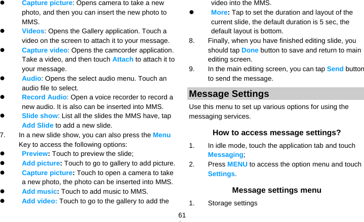   61 Capture picture: Opens camera to take a new photo, and then you can insert the new photo to MMS.  Videos: Opens the Gallery application. Touch a video on the screen to attach it to your message.  Capture video: Opens the camcorder application. Take a video, and then touch Attach to attach it to your message.  Audio: Opens the select audio menu. Touch an audio file to select.  Record Audio: Open a voice recorder to record a new audio. It is also can be inserted into MMS.  Slide show: List all the slides the MMS have, tap Add Slide to add a new slide.   7.  In a new slide show, you can also press the Menu Key to access the following options:  Preview: Touch to preview the slide;  Add picture: Touch to go to gallery to add picture.  Capture picture: Touch to open a camera to take a new photo, the photo can be inserted into MMS.  Add music: Touch to add music to MMS.  Add video: Touch to go to the gallery to add the video into the MMS.  More: Tap to set the duration and layout of the current slide, the default duration is 5 sec, the default layout is bottom. 8.  Finally, when you have finished editing slide, you should tap Done button to save and return to main editing screen. 9.  In the main editing screen, you can tap Send button to send the message. Message Settings Use this menu to set up various options for using the messaging services. How to access message settings? 1.  In idle mode, touch the application tab and touch Messaging; 2. Press MENU to access the option menu and touch Settings. Message settings menu 1. Storage settings 