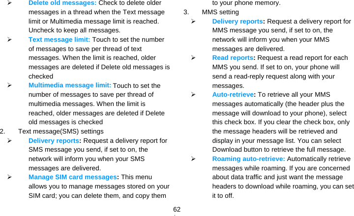   62 Delete old messages: Check to delete older messages in a thread when the Text message limit or Multimedia message limit is reached. Uncheck to keep all messages.  Text message limit: Touch to set the number of messages to save per thread of text messages. When the limit is reached, older messages are deleted if Delete old messages is checked  Multimedia message limit: Touch to set the number of messages to save per thread of multimedia messages. When the limit is reached, older messages are deleted if Delete old messages is checked 2. Text message(SMS) settings  Delivery reports: Request a delivery report for SMS message you send, if set to on, the network will inform you when your SMS messages are delivered.  Manage SIM card messages: This menu allows you to manage messages stored on your SIM card; you can delete them, and copy them to your phone memory. 3. MMS setting  Delivery reports: Request a delivery report for MMS message you send, if set to on, the network will inform you when your MMS messages are delivered.  Read reports: Request a read report for each MMS you send. If set to on, your phone will send a read-reply request along with your messages.  Auto-retrieve: To retrieve all your MMS messages automatically (the header plus the message will download to your phone), select this check box. If you clear the check box, only the message headers will be retrieved and display in your message list. You can select Download button to retrieve the full message.  Roaming auto-retrieve: Automatically retrieve messages while roaming. If you are concerned about data traffic and just want the message headers to download while roaming, you can set it to off. 