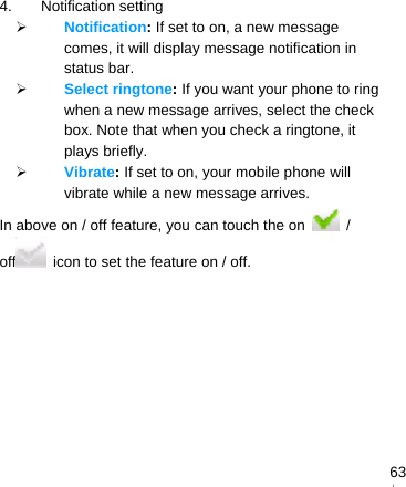   634. Notification setting  Notification: If set to on, a new message comes, it will display message notification in status bar.  Select ringtone: If you want your phone to ring when a new message arrives, select the check box. Note that when you check a ringtone, it plays briefly.  Vibrate: If set to on, your mobile phone will vibrate while a new message arrives. In above on / off feature, you can touch the on   / off   icon to set the feature on / off.  