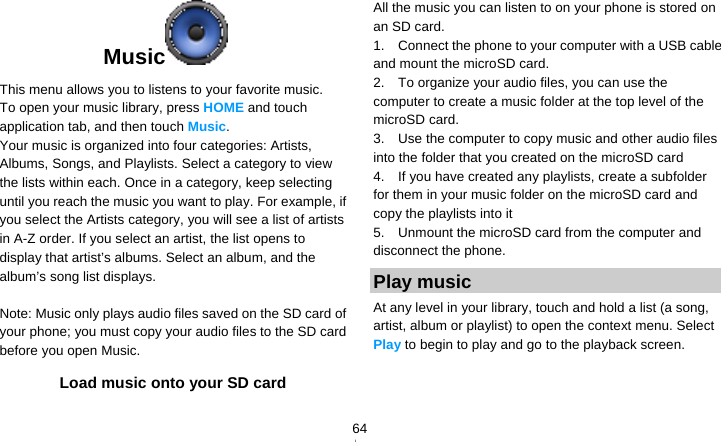   64Music   This menu allows you to listens to your favorite music. To open your music library, press HOME and touch application tab, and then touch Music. Your music is organized into four categories: Artists, Albums, Songs, and Playlists. Select a category to view the lists within each. Once in a category, keep selecting until you reach the music you want to play. For example, if you select the Artists category, you will see a list of artists in A-Z order. If you select an artist, the list opens to display that artist’s albums. Select an album, and the album’s song list displays.  Note: Music only plays audio files saved on the SD card of your phone; you must copy your audio files to the SD card before you open Music. Load music onto your SD card All the music you can listen to on your phone is stored on an SD card.   1.    Connect the phone to your computer with a USB cable and mount the microSD card. 2.    To organize your audio files, you can use the computer to create a music folder at the top level of the microSD card. 3.    Use the computer to copy music and other audio files into the folder that you created on the microSD card 4.    If you have created any playlists, create a subfolder for them in your music folder on the microSD card and copy the playlists into it 5.    Unmount the microSD card from the computer and disconnect the phone. Play music At any level in your library, touch and hold a list (a song, artist, album or playlist) to open the context menu. Select Play to begin to play and go to the playback screen. 