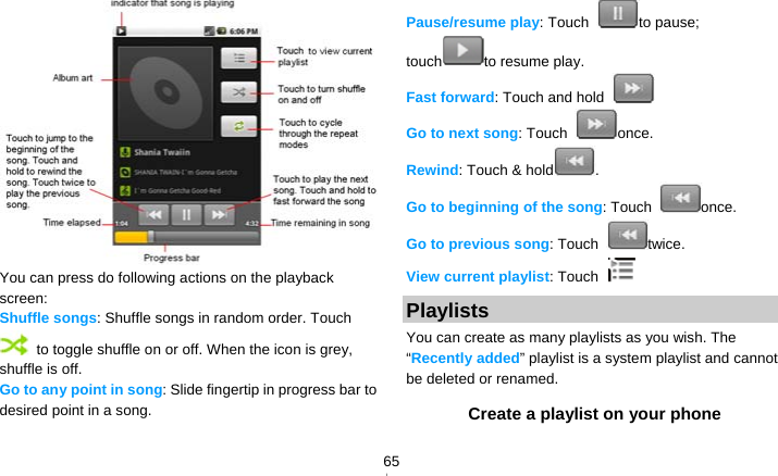   65 You can press do following actions on the playback screen: Shuffle songs: Shuffle songs in random order. Touch   to toggle shuffle on or off. When the icon is grey, shuffle is off. Go to any point in song: Slide fingertip in progress bar to desired point in a song. Pause/resume play: Touch  to pause; touch to resume play. Fast forward: Touch and hold   Go to next song: Touch  once. Rewind: Touch &amp; hold . Go to beginning of the song: Touch  once. Go to previous song: Touch  twice. View current playlist: Touch   Playlists You can create as many playlists as you wish. The “Recently added” playlist is a system playlist and cannot be deleted or renamed. Create a playlist on your phone 