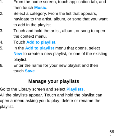   661.  From the home screen, touch application tab, and then touch Music. 2.  Select a category. From the list that appears, navigate to the artist, album, or song that you want to add in the playlist. 3.  Touch and hold the artist, album, or song to open the context menu. 4. Touch Add to playlist. 5. In the Add to playlist menu that opens, select New to create a new playlist, or one of the existing playlist. 6.  Enter the name for your new playlist and then touch Save. Manage your playlists Go to the Library screen and select Playlists. All the playlists appear. Touch and hold the playlist can open a menu asking you to play, delete or rename the playlist.   