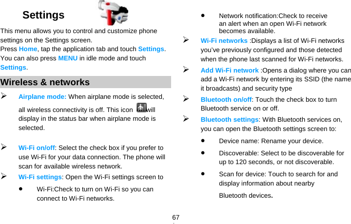   67Settings  This menu allows you to control and customize phone settings on the Settings screen. Press Home, tap the application tab and touch Settings. You can also press MENU in idle mode and touch Settings. Wireless &amp; networks  Airplane mode: When airplane mode is selected, all wireless connectivity is off. This icon  will display in the status bar when airplane mode is selected.   Wi-Fi on/off: Select the check box if you prefer to use Wi-Fi for your data connection. The phone will scan for available wireless network.  Wi-Fi settings: Open the Wi-Fi settings screen to    Wi-Fi:Check to turn on Wi-Fi so you can connect to Wi-Fi networks.  Network notification:Check to receive an alert when an open Wi-Fi network becomes available.  Wi-Fi networks :Displays a list of Wi-Fi networks you’ve previously configured and those detected when the phone last scanned for Wi-Fi networks.  Add Wi-Fi network :Opens a dialog where you can add a Wi-Fi network by entering its SSID (the name it broadcasts) and security type  Bluetooth on/off: Touch the check box to turn Bluetooth service on or off.  Bluetooth settings: With Bluetooth services on, you can open the Bluetooth settings screen to:  Device name: Rename your device.  Discoverable: Select to be discoverable for up to 120 seconds, or not discoverable.  Scan for device: Touch to search for and display information about nearby 　  Bluetooth devices. 