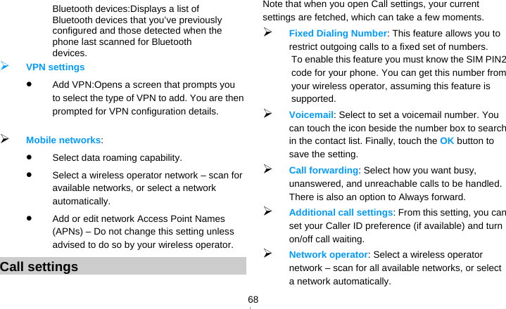   68　  Bluetooth devices:Displays a list of Bluetooth devices that you’ve previously configured and those detected when the phone last scanned for Bluetooth devices.  VPN settings  Add VPN:Opens a screen that prompts you to select the type of VPN to add. You are then prompted for VPN configuration details.   Mobile networks:   Select data roaming capability.  Select a wireless operator network – scan for available networks, or select a network automatically.  Add or edit network Access Point Names (APNs) – Do not change this setting unless advised to do so by your wireless operator. Call settings Note that when you open Call settings, your current settings are fetched, which can take a few moments.  Fixed Dialing Number: This feature allows you to restrict outgoing calls to a fixed set of numbers. To enable this feature you must know the SIM PIN2 code for your phone. You can get this number from your wireless operator, assuming this feature is supported.  Voicemail: Select to set a voicemail number. You can touch the icon beside the number box to search in the contact list. Finally, touch the OK button to save the setting.    Call forwarding: Select how you want busy, unanswered, and unreachable calls to be handled. There is also an option to Always forward.  Additional call settings: From this setting, you can set your Caller ID preference (if available) and turn on/off call waiting.  Network operator: Select a wireless operator network – scan for all available networks, or select a network automatically. 