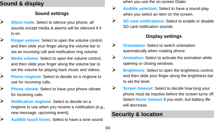   69Sound &amp; display Sound settings  Silent mode: Select to silence your phone, all sounds except media &amp; alarms will be silenced if it is on.  Ringer volume: Select to open the volume control, and then slide your finger along the volume bar to set an incoming call and notification ring volume.  Media volume: Select to open the volume control, and then slide your finger along the volume bar to set the volume for playing back music and videos.  Phone ringtone: Select to decide on a ringtone to use for incoming calls.    Phone vibrate: Select to have your phone vibrate for incoming calls.  Notification ringtone: Select to decide on a ringtone to use when you receive a notification (e.g., new message, upcoming event).    Audible touch tones: Select to have a tone sound when you use the on-screen Dialer.  Audible selection: Select to have a sound play when you select an item on the screen.  SD card notifications: Select to enable or disable SD card notification sounds. Display settings  Orientation: Select to switch orientation automatically when rotating phone.  Animation: Select to activate the animation while opening or closing windows.  Brightness: Select to open the brightness control, and then slide your finger along the brightness bar to set the level.  Screen timeout: Select to decide how long your phone must be inactive before the screen turns off. Select Never timeout if you wish, but battery life will decrease. Security &amp; location 