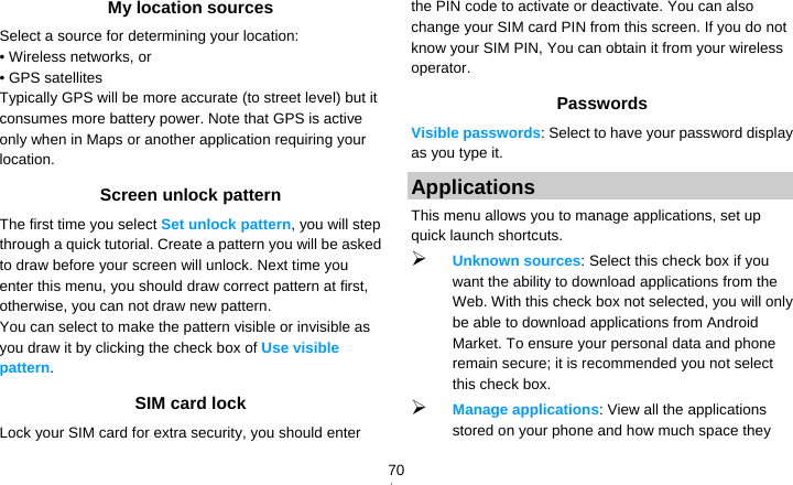   70My location sources Select a source for determining your location: • Wireless networks, or • GPS satellites Typically GPS will be more accurate (to street level) but it consumes more battery power. Note that GPS is active only when in Maps or another application requiring your location.  Screen unlock pattern The first time you select Set unlock pattern, you will step through a quick tutorial. Create a pattern you will be asked to draw before your screen will unlock. Next time you enter this menu, you should draw correct pattern at first, otherwise, you can not draw new pattern. You can select to make the pattern visible or invisible as you draw it by clicking the check box of Use visible pattern. SIM card lock Lock your SIM card for extra security, you should enter the PIN code to activate or deactivate. You can also change your SIM card PIN from this screen. If you do not know your SIM PIN, You can obtain it from your wireless operator. Passwords Visible passwords: Select to have your password display as you type it. Applications This menu allows you to manage applications, set up quick launch shortcuts.  Unknown sources: Select this check box if you want the ability to download applications from the Web. With this check box not selected, you will only be able to download applications from Android Market. To ensure your personal data and phone remain secure; it is recommended you not select this check box.  Manage applications: View all the applications stored on your phone and how much space they 