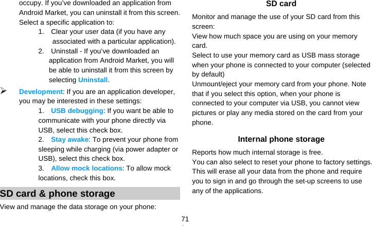   71occupy. If you’ve downloaded an application from Android Market, you can uninstall it from this screen. Select a specific application to: 1.    Clear your user data (if you have any associated with a particular application). 2.    Uninstall - If you’ve downloaded an application from Android Market, you will be able to uninstall it from this screen by selecting Uninstall.  Development: If you are an application developer, you may be interested in these settings:   1.  USB debugging: If you want be able to communicate with your phone directly via USB, select this check box. 2.  Stay awake: To prevent your phone from sleeping while charging (via power adapter or USB), select this check box. 3.  Allow mock locations: To allow mock locations, check this box. SD card &amp; phone storage View and manage the data storage on your phone: SD card   Monitor and manage the use of your SD card from this screen: View how much space you are using on your memory card. Select to use your memory card as USB mass storage when your phone is connected to your computer (selected by default) Unmount/eject your memory card from your phone. Note that if you select this option, when your phone is connected to your computer via USB, you cannot view pictures or play any media stored on the card from your phone. Internal phone storage Reports how much internal storage is free. You can also select to reset your phone to factory settings. This will erase all your data from the phone and require you to sign in and go through the set-up screens to use any of the applications. 