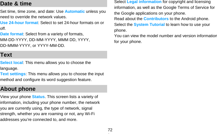   72Date &amp; time Set time, time zone, and date: Use Automatic unless you need to override the network values. Use 24-hour format: Select to set 24-hour formats on or off. Date format: Select from a variety of formats, MM-DD-YYYY, DD-MM-YYYY, MMM DD, YYYY, DD-MMM-YYYY, or YYYY-MM-DD. Text Select local: This menu allows you to choose the language. Text settings: This menu allows you to choose the input method and configure its word suggestion feature. About phone View your phone Status. This screen lists a variety of information, including your phone number, the network you are currently using, the type of network, signal strength, whether you are roaming or not, any Wi-Fi addresses you’re connected to, and more. Select Legal information for copyright and licensing information, as well as the Google Terms of Service for the Google applications on your phone. Read about the Contributors to the Android phone. Select the System Tutorial to learn how to use your phone. You can view the model number and version information for your phone.  