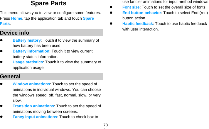   73Spare Parts This menu allows you to view or configure some features. Press Home, tap the application tab and touch Spare Parts.  Device info  Battery history: Touch it to view the summary of how battery has been used.  Battery information: Touch it to view current battery status information.  Usage statistics: Touch it to view the summary of application usage. General  Window animations: Touch to set the speed of animations in individual windows. You can choose the windows speed, off, fast, normal, slow, or very slow.  Transition animations: Touch to set the speed of animations moving between screens.  Fancy input animations: Touch to check box to use fancier animations for input method windows.  Font size: Touch to set the overall size of fonts.  End button behavior: Touch to select End (red) button action.  Haptic feedback: Touch to use haptic feedback with user interaction.  