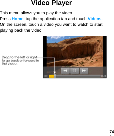   74Video Player This menu allows you to play the video. Press Home, tap the application tab and touch Videos. On the screen, touch a video you want to watch to start playing back the video.  