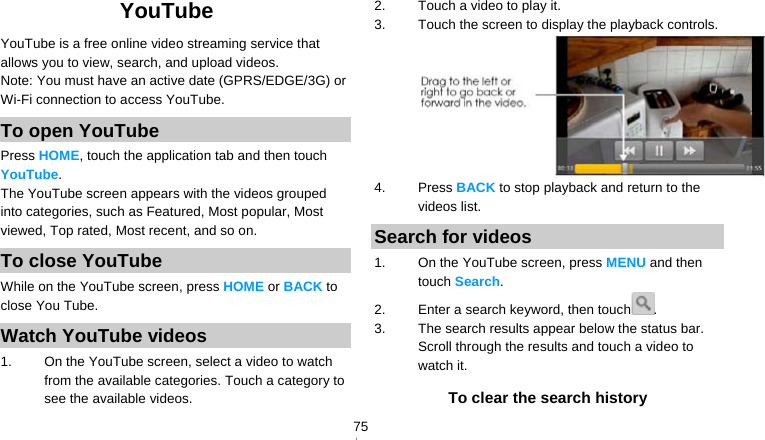   75YouTube YouTube is a free online video streaming service that allows you to view, search, and upload videos. Note: You must have an active date (GPRS/EDGE/3G) or Wi-Fi connection to access YouTube. To open YouTube Press HOME, touch the application tab and then touch YouTube. The YouTube screen appears with the videos grouped into categories, such as Featured, Most popular, Most viewed, Top rated, Most recent, and so on. To close YouTube While on the YouTube screen, press HOME or BACK to close You Tube. Watch YouTube videos 1.  On the YouTube screen, select a video to watch from the available categories. Touch a category to see the available videos. 2.  Touch a video to play it. 3.  Touch the screen to display the playback controls.  4. Press BACK to stop playback and return to the videos list. Search for videos 1.  On the YouTube screen, press MENU and then touch Search. 2.  Enter a search keyword, then touch . 3.  The search results appear below the status bar. Scroll through the results and touch a video to watch it. To clear the search history 