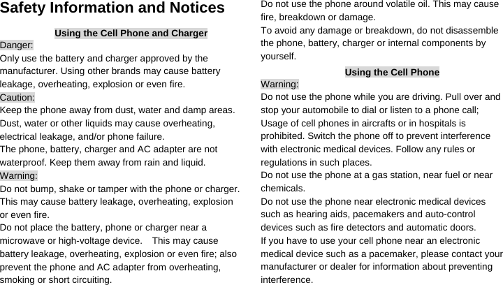  Safety Information and Notices Using the Cell Phone and Charger Danger: Only use the battery and charger approved by the manufacturer. Using other brands may cause battery leakage, overheating, explosion or even fire. Caution: Keep the phone away from dust, water and damp areas. Dust, water or other liquids may cause overheating, electrical leakage, and/or phone failure.   The phone, battery, charger and AC adapter are not waterproof. Keep them away from rain and liquid. Warning: Do not bump, shake or tamper with the phone or charger. This may cause battery leakage, overheating, explosion or even fire. Do not place the battery, phone or charger near a microwave or high-voltage device.    This may cause battery leakage, overheating, explosion or even fire; also prevent the phone and AC adapter from overheating, smoking or short circuiting. Do not use the phone around volatile oil. This may cause fire, breakdown or damage. To avoid any damage or breakdown, do not disassemble the phone, battery, charger or internal components by yourself. Using the Cell Phone Warning: Do not use the phone while you are driving. Pull over and stop your automobile to dial or listen to a phone call; Usage of cell phones in aircrafts or in hospitals is prohibited. Switch the phone off to prevent interference with electronic medical devices. Follow any rules or regulations in such places. Do not use the phone at a gas station, near fuel or near chemicals. Do not use the phone near electronic medical devices such as hearing aids, pacemakers and auto-control devices such as fire detectors and automatic doors.   If you have to use your cell phone near an electronic medical device such as a pacemaker, please contact your manufacturer or dealer for information about preventing interference. 