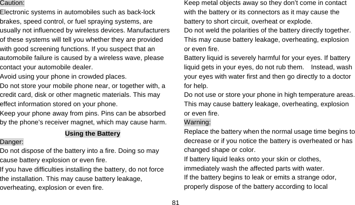    81Caution: Electronic systems in automobiles such as back-lock brakes, speed control, or fuel spraying systems, are usually not influenced by wireless devices. Manufacturers of these systems will tell you whether they are provided with good screening functions. If you suspect that an automobile failure is caused by a wireless wave, please contact your automobile dealer. Avoid using your phone in crowded places. Do not store your mobile phone near, or together with, a credit card, disk or other magnetic materials. This may effect information stored on your phone. Keep your phone away from pins. Pins can be absorbed by the phone’s receiver magnet, which may cause harm. Using the Battery Danger: Do not dispose of the battery into a fire. Doing so may cause battery explosion or even fire. If you have difficulties installing the battery, do not force the installation. This may cause battery leakage, overheating, explosion or even fire. Keep metal objects away so they don’t come in contact with the battery or its connectors as it may cause the battery to short circuit, overheat or explode.   Do not weld the polarities of the battery directly together. This may cause battery leakage, overheating, explosion or even fire. Battery liquid is severely harmful for your eyes. If battery liquid gets in your eyes, do not rub them.    Instead, wash your eyes with water first and then go directly to a doctor for help. Do not use or store your phone in high temperature areas. This may cause battery leakage, overheating, explosion or even fire. Warning: Replace the battery when the normal usage time begins to decrease or if you notice the battery is overheated or has changed shape or color.   If battery liquid leaks onto your skin or clothes, immediately wash the affected parts with water.   If the battery begins to leak or emits a strange odor, properly dispose of the battery according to local 