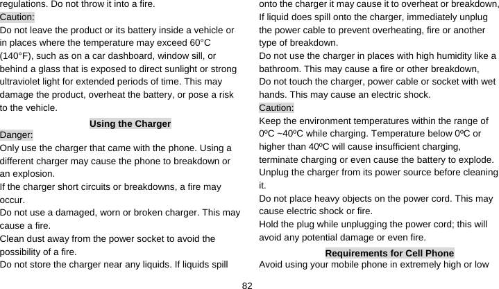    82regulations. Do not throw it into a fire.   Caution: Do not leave the product or its battery inside a vehicle or in places where the temperature may exceed 60°C (140°F), such as on a car dashboard, window sill, or behind a glass that is exposed to direct sunlight or strong ultraviolet light for extended periods of time. This may damage the product, overheat the battery, or pose a risk to the vehicle.   Using the Charger Danger: Only use the charger that came with the phone. Using a different charger may cause the phone to breakdown or an explosion.   If the charger short circuits or breakdowns, a fire may occur.  Do not use a damaged, worn or broken charger. This may cause a fire.   Clean dust away from the power socket to avoid the possibility of a fire. Do not store the charger near any liquids. If liquids spill onto the charger it may cause it to overheat or breakdown,   If liquid does spill onto the charger, immediately unplug the power cable to prevent overheating, fire or another type of breakdown. Do not use the charger in places with high humidity like a bathroom. This may cause a fire or other breakdown,     Do not touch the charger, power cable or socket with wet hands. This may cause an electric shock. Caution: Keep the environment temperatures within the range of 0ºC ~40ºC while charging. Temperature below 0ºC or higher than 40ºC will cause insufficient charging, terminate charging or even cause the battery to explode. Unplug the charger from its power source before cleaning it.  Do not place heavy objects on the power cord. This may cause electric shock or fire. Hold the plug while unplugging the power cord; this will avoid any potential damage or even fire. Requirements for Cell Phone Avoid using your mobile phone in extremely high or low 