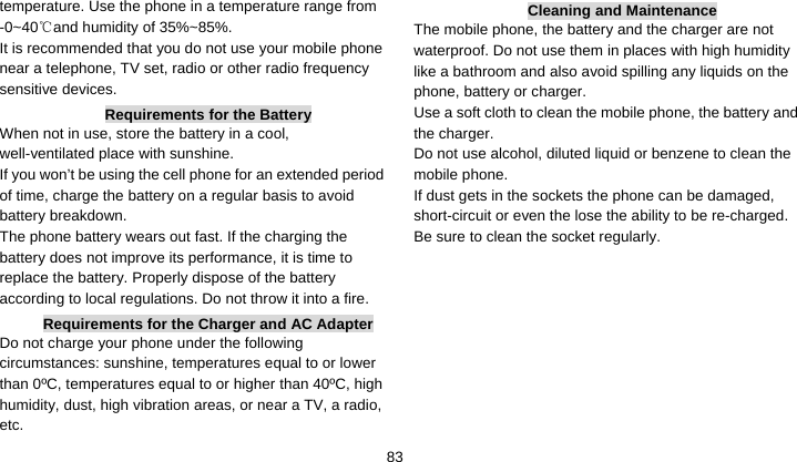    83temperature. Use the phone in a temperature range from -0~40 and humidity of 35%~85%.℃ It is recommended that you do not use your mobile phone near a telephone, TV set, radio or other radio frequency sensitive devices. Requirements for the Battery When not in use, store the battery in a cool, well-ventilated place with sunshine. If you won’t be using the cell phone for an extended period of time, charge the battery on a regular basis to avoid battery breakdown. The phone battery wears out fast. If the charging the battery does not improve its performance, it is time to replace the battery. Properly dispose of the battery according to local regulations. Do not throw it into a fire. Requirements for the Charger and AC Adapter Do not charge your phone under the following circumstances: sunshine, temperatures equal to or lower than 0ºC, temperatures equal to or higher than 40ºC, high humidity, dust, high vibration areas, or near a TV, a radio, etc. Cleaning and Maintenance The mobile phone, the battery and the charger are not waterproof. Do not use them in places with high humidity like a bathroom and also avoid spilling any liquids on the phone, battery or charger. Use a soft cloth to clean the mobile phone, the battery and the charger. Do not use alcohol, diluted liquid or benzene to clean the mobile phone. If dust gets in the sockets the phone can be damaged, short-circuit or even the lose the ability to be re-charged. Be sure to clean the socket regularly.  