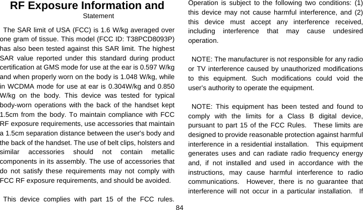    84RF Exposure Information and Statement  The SAR limit of USA (FCC) is 1.6 W/kg averaged over one gram of tissue. This model (FCC ID: T38PCD8093P) has also been tested against this SAR limit. The highest SAR value reported under this standard during product certification at GMS mode for use at the ear is 0.597 W/kg and when properly worn on the body is 1.048 W/kg, while in WCDMA mode for use at ear is 0.304W/kg and 0.850 W/kg on the body. This device was tested for typical body-worn operations with the back of the handset kept 1.5cm from the body. To maintain compliance with FCC RF exposure requirements, use accessories that maintain a 1.5cm separation distance between the user&apos;s body and the back of the handset. The use of belt clips, holsters and similar accessories should not contain metallic components in its assembly. The use of accessories that do not satisfy these requirements may not comply with FCC RF exposure requirements, and should be avoided.  This device complies with part 15 of the FCC rules. Operation is subject to the following two conditions: (1) this device may not cause harmful interference, and (2) this device must accept any interference received, including interference that may cause undesired operation.  NOTE: The manufacturer is not responsible for any radio or TV interference caused by unauthorized modifications to this equipment. Such modifications could void the user’s authority to operate the equipment.  NOTE: This equipment has been tested and found to comply with the limits for a Class B digital device, pursuant to part 15 of the FCC Rules.  These limits are designed to provide reasonable protection against harmful interference in a residential installation.    This equipment generates uses and can radiate radio frequency energy and, if not installed and used in accordance with the instructions, may cause harmful interference to radio communications.  However, there is no guarantee that interference will not occur in a particular installation.  If 