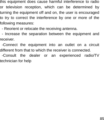    85this equipment does cause harmful interference to radio or television reception, which can be determined by turning the equipment off and on, the user is encouraged to try to correct the interference by one or more of the following measures: - Reorient or relocate the receiving antenna. - Increase the separation between the equipment and receiver. -Connect the equipment into an outlet on a circuit different from that to which the receiver is connected. -Consult the dealer or an experienced radio/TV technician for help     